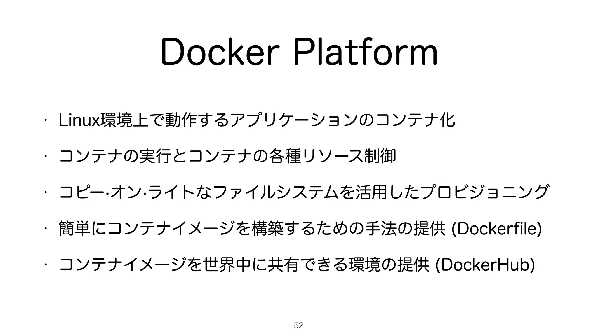 Docker Platform
• Linux環境上で動作するアプリケーションのコンテナ化
• コンテナの実行とコンテナの各種リソース制御
• コピー·オン·ライトなファイルシステムを活用したプロビジョニング
• 簡単にコンテナイメージを構築するための手法の提供 (Dockerﬁle)
• コンテナイメージを世界中に共有できる環境の提供 (DockerHub)
52
 