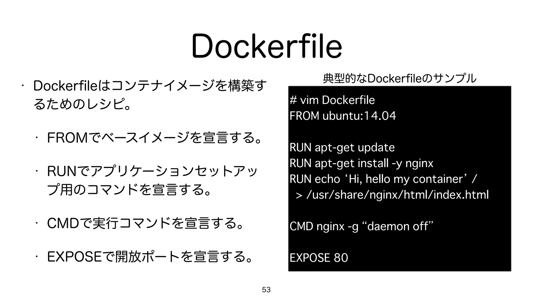 Dockerﬁle
• Dockerﬁleはコンテナイメージを構築す
るためのレシピ。
• FROMでベースイメージを宣言する。
• RUNでアプリケーションセットアッ
プ用のコマンドを宣言する。
• CMDで実行コマンドを宣言する。
• EXPOSEで開放ポートを宣言する。
53
# vim Dockerfile
FROM ubuntu:14.04
RUN apt-get update
RUN apt-get install -y nginx
RUN echo ‘Hi, hello my container’ / 
> /usr/share/nginx/html/index.html
CMD nginx -g “daemon off”
EXPOSE 80
典型的なDockerﬁleのサンプル
 