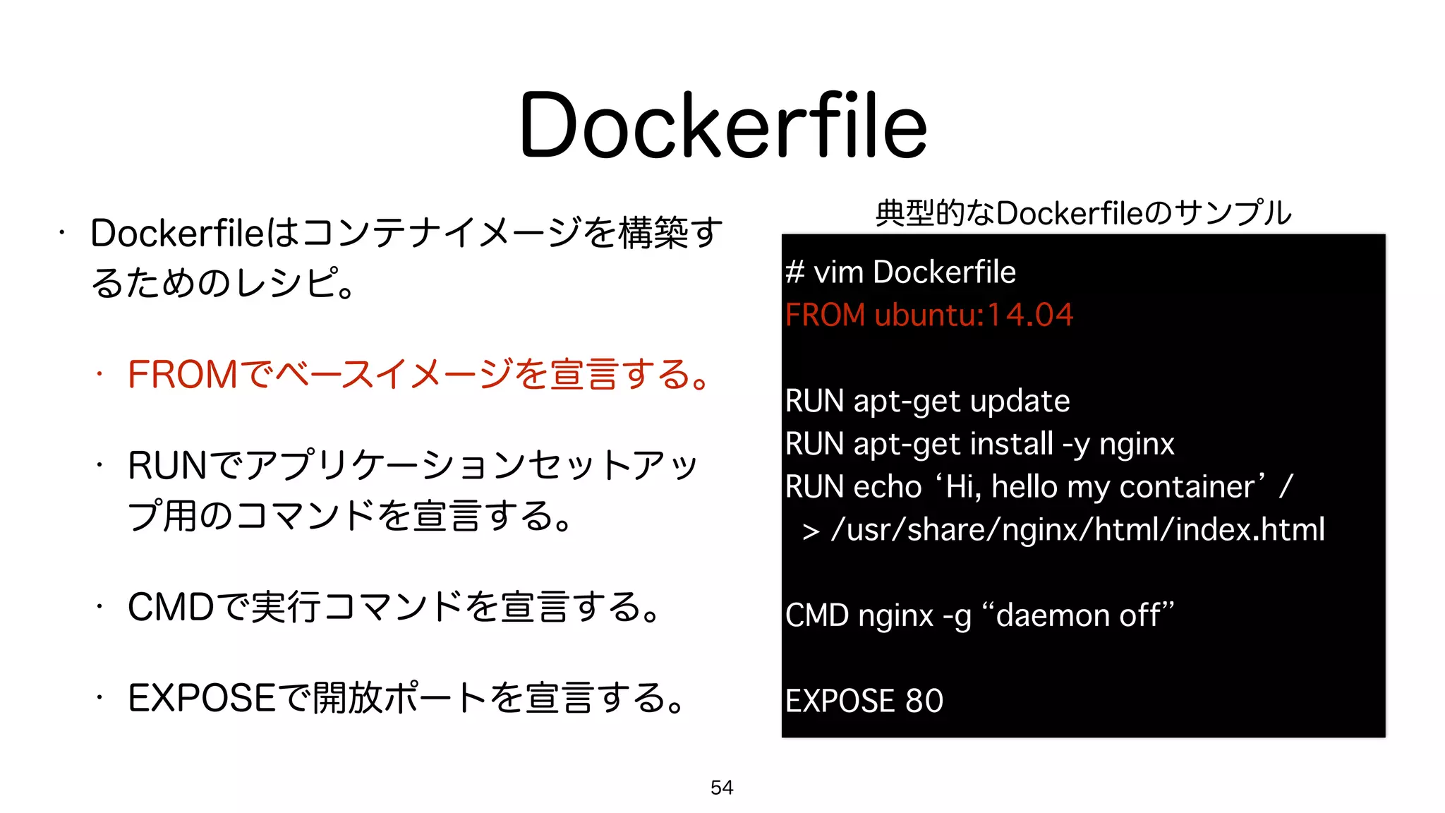 Dockerﬁle
• Dockerﬁleはコンテナイメージを構築す
るためのレシピ。
• FROMでベースイメージを宣言する。
• RUNでアプリケーションセットアッ
プ用のコマンドを宣言する。
• CMDで実行コマンドを宣言する。
• EXPOSEで開放ポートを宣言する。
54
# vim Dockerfile
FROM ubuntu:14.04
RUN apt-get update
RUN apt-get install -y nginx
RUN echo ‘Hi, hello my container’ / 
> /usr/share/nginx/html/index.html
CMD nginx -g “daemon off”
EXPOSE 80
典型的なDockerﬁleのサンプル
 
