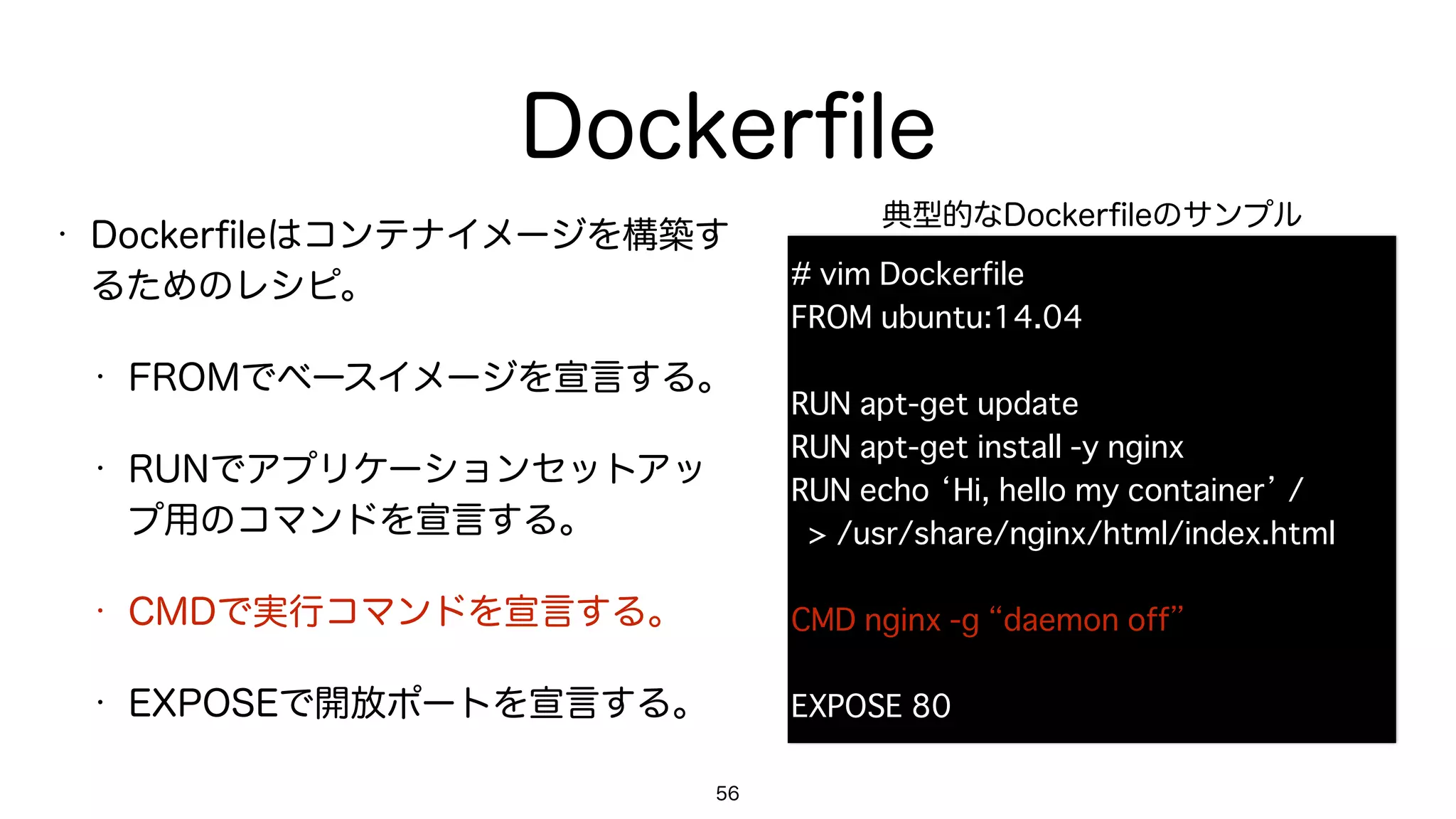 Dockerﬁle
• Dockerﬁleはコンテナイメージを構築す
るためのレシピ。
• FROMでベースイメージを宣言する。
• RUNでアプリケーションセットアッ
プ用のコマンドを宣言する。
• CMDで実行コマンドを宣言する。
• EXPOSEで開放ポートを宣言する。
56
# vim Dockerfile
FROM ubuntu:14.04
RUN apt-get update
RUN apt-get install -y nginx
RUN echo ‘Hi, hello my container’ / 
> /usr/share/nginx/html/index.html
CMD nginx -g “daemon off”
EXPOSE 80
典型的なDockerﬁleのサンプル
 