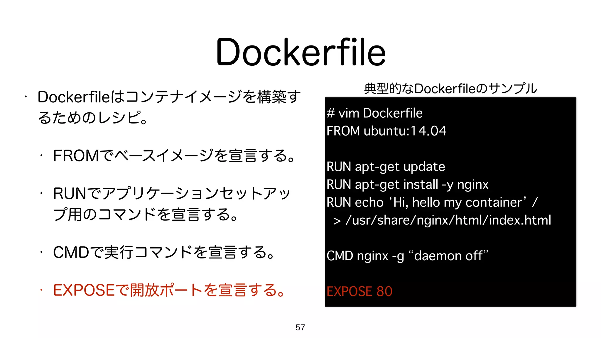 Dockerﬁle
• Dockerﬁleはコンテナイメージを構築す
るためのレシピ。
• FROMでベースイメージを宣言する。
• RUNでアプリケーションセットアッ
プ用のコマンドを宣言する。
• CMDで実行コマンドを宣言する。
• EXPOSEで開放ポートを宣言する。
57
# vim Dockerfile
FROM ubuntu:14.04
RUN apt-get update
RUN apt-get install -y nginx
RUN echo ‘Hi, hello my container’ / 
> /usr/share/nginx/html/index.html
CMD nginx -g “daemon off”
EXPOSE 80
典型的なDockerﬁleのサンプル
 