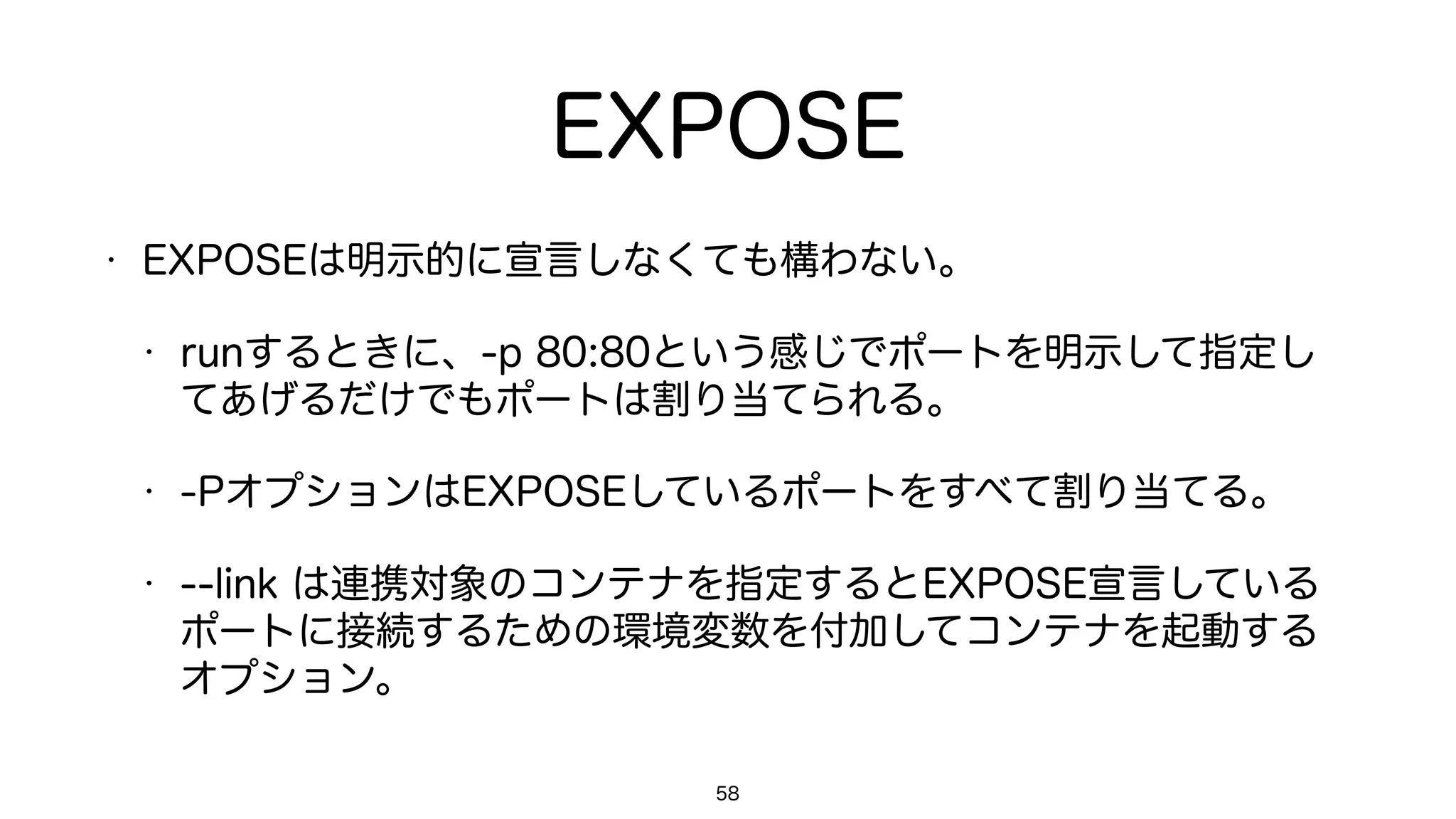 EXPOSE
• EXPOSEは明示的に宣言しなくても構わない。
• runするときに、-p 80:80という感じでポートを明示して指定し
てあげるだけでもポートは割り当てられる。
• -PオプションはEXPOSEしているポートをすべて割り当てる。
• --link は連携対象のコンテナを指定するとEXPOSE宣言している
ポートに接続するための環境変数を付加してコンテナを起動する
オプション。
58
 