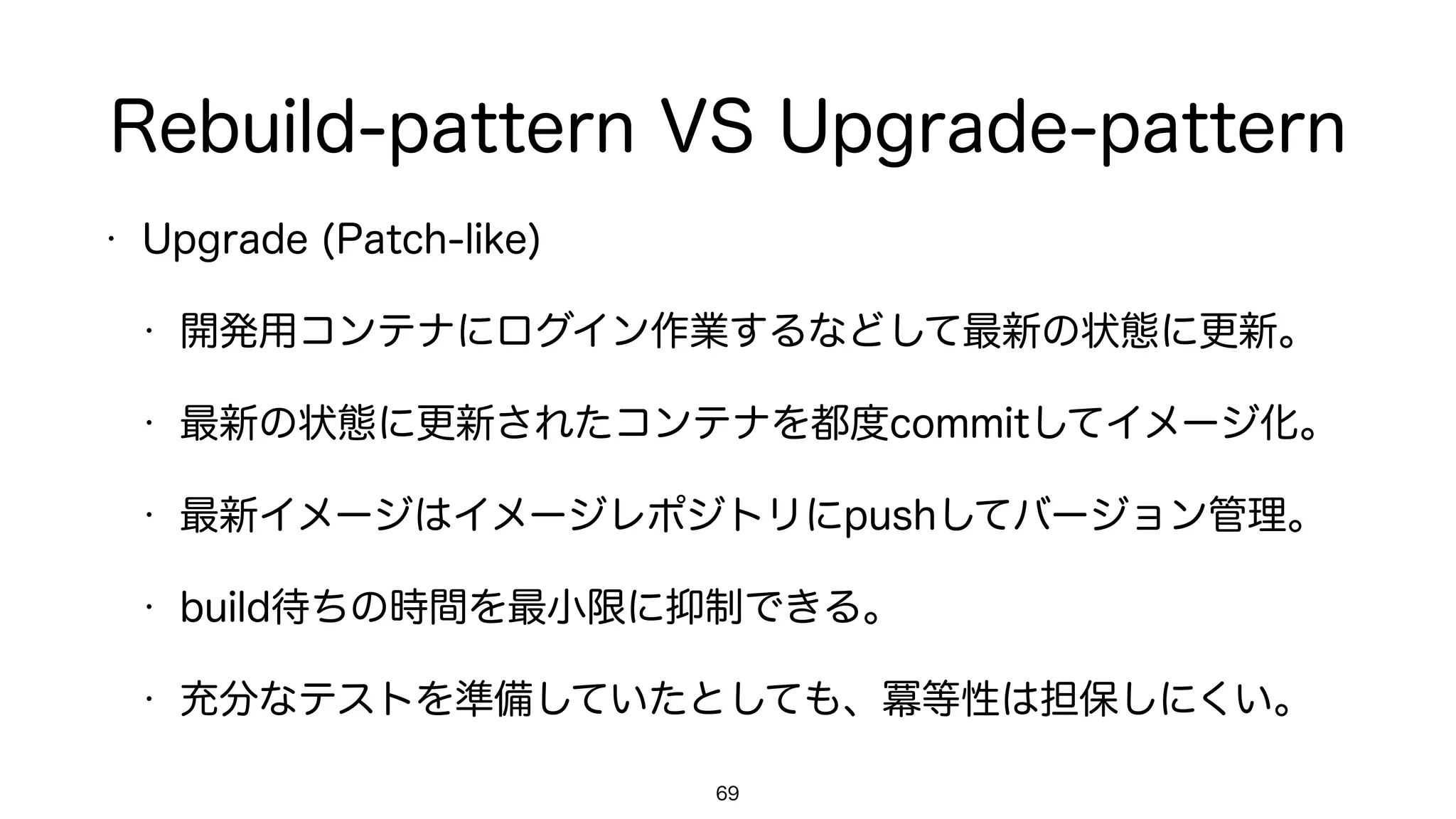 Rebuild-pattern VS Upgrade-pattern
• Upgrade (Patch-like)
• 開発用コンテナにログイン作業するなどして最新の状態に更新。
• 最新の状態に更新されたコンテナを都度commitしてイメージ化。
• 最新イメージはイメージレポジトリにpushしてバージョン管理。
• build待ちの時間を最小限に抑制できる。
• 充分なテストを準備していたとしても、冪等性は担保しにくい。
69
 
