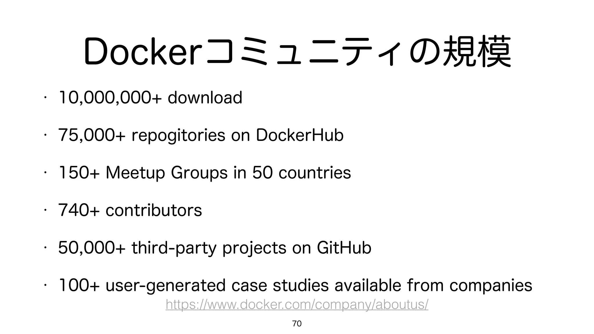 Dockerコミュニティの規模
• 10,000,000+ download
• 75,000+ repogitories on DockerHub
• 150+ Meetup Groups in 50 countries
• 740+ contributors
• 50,000+ third-party projects on GitHub
• 100+ user-generated case studies available from companies
70
https://www.docker.com/company/aboutus/
 
