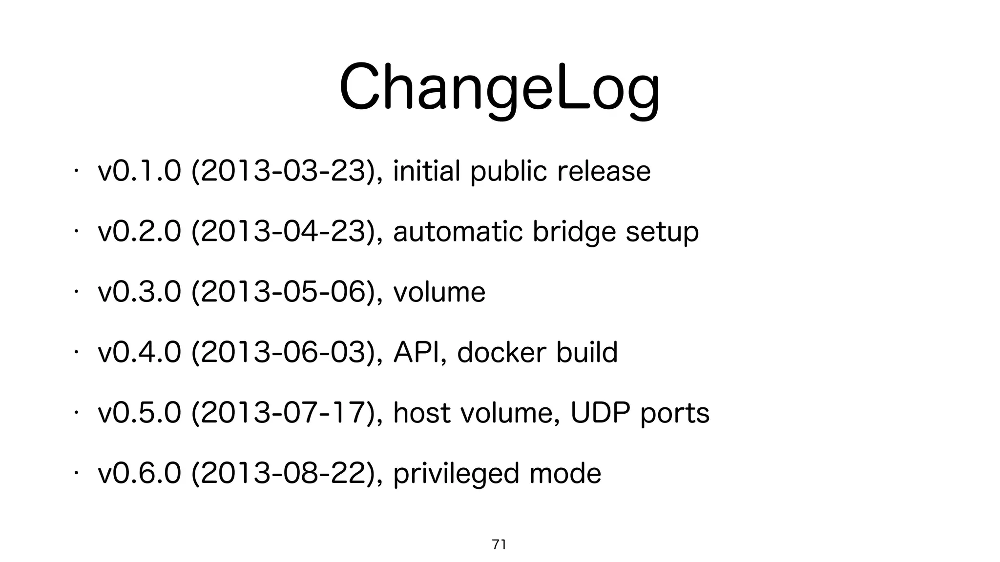 ChangeLog
• v0.1.0 (2013-03-23), initial public release
• v0.2.0 (2013-04-23), automatic bridge setup
• v0.3.0 (2013-05-06), volume
• v0.4.0 (2013-06-03), API, docker build
• v0.5.0 (2013-07-17), host volume, UDP ports
• v0.6.0 (2013-08-22), privileged mode
71
 