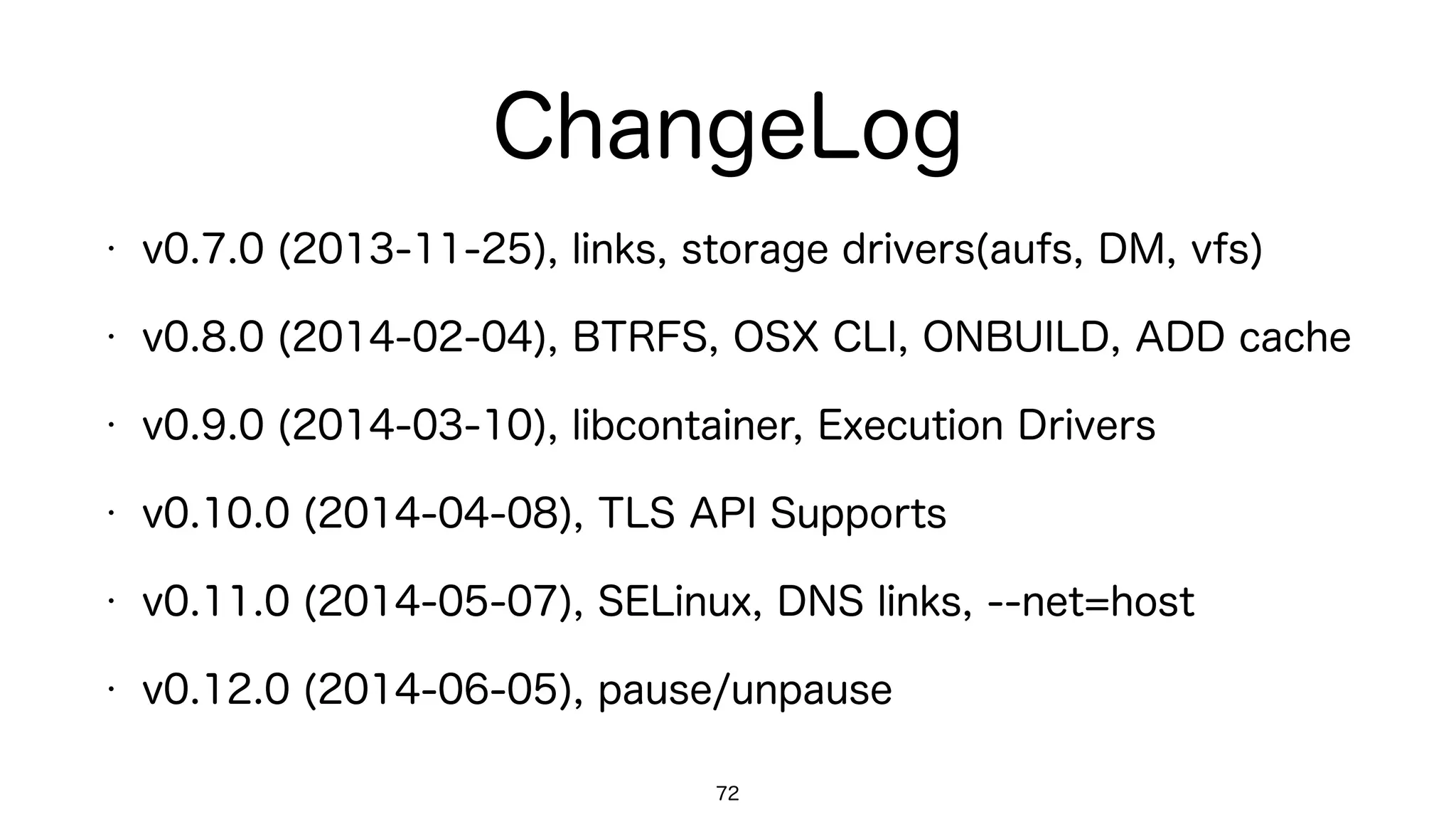 ChangeLog
72
• v0.7.0 (2013-11-25), links, storage drivers(aufs, DM, vfs)
• v0.8.0 (2014-02-04), BTRFS, OSX CLI, ONBUILD, ADD cache
• v0.9.0 (2014-03-10), libcontainer, Execution Drivers
• v0.10.0 (2014-04-08), TLS API Supports
• v0.11.0 (2014-05-07), SELinux, DNS links, --net=host
• v0.12.0 (2014-06-05), pause/unpause
 