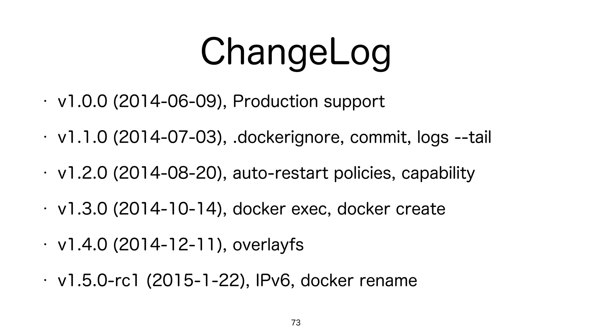 ChangeLog
73
• v1.0.0 (2014-06-09), Production support
• v1.1.0 (2014-07-03), .dockerignore, commit, logs --tail
• v1.2.0 (2014-08-20), auto-restart policies, capability
• v1.3.0 (2014-10-14), docker exec, docker create
• v1.4.0 (2014-12-11), overlayfs
• v1.5.0-rc1 (2015-1-22), IPv6, docker rename
 
