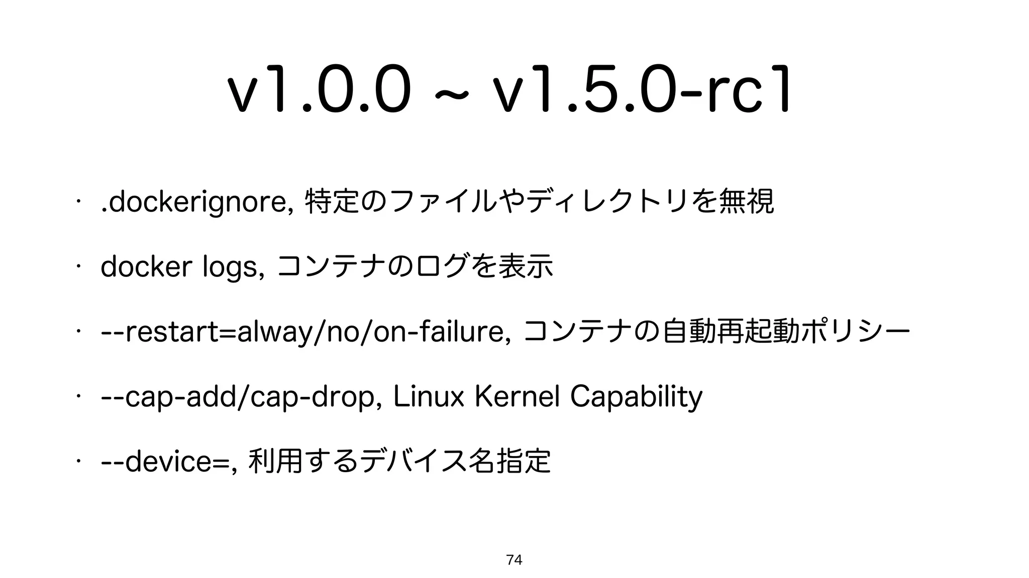 v1.0.0 v1.5.0-rc1
• .dockerignore, 特定のファイルやディレクトリを無視
• docker logs, コンテナのログを表示
• --restart=alway/no/on-failure, コンテナの自動再起動ポリシー
• --cap-add/cap-drop, Linux Kernel Capability
• --device=, 利用するデバイス名指定
74
 