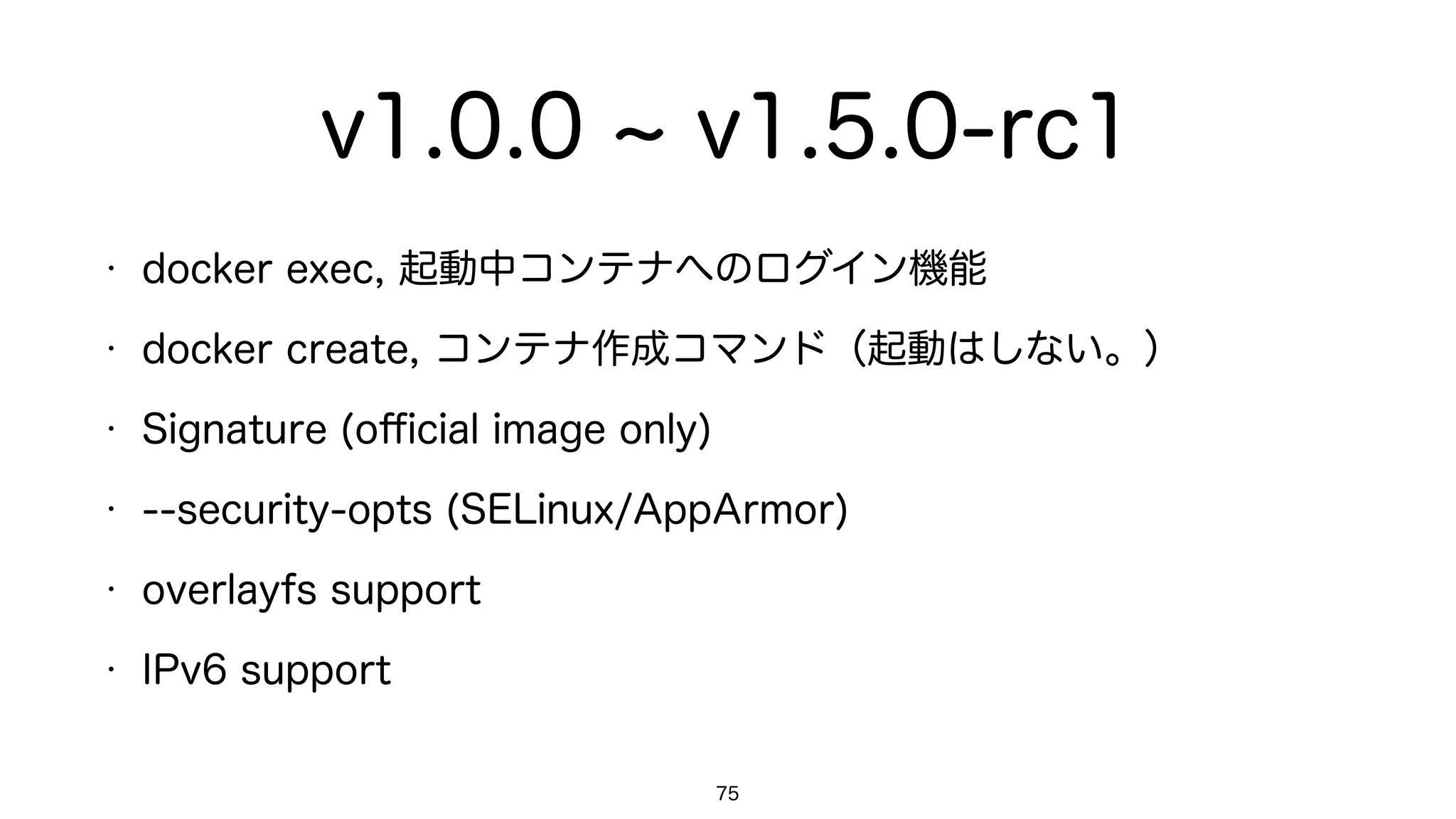 v1.0.0 v1.5.0-rc1
• docker exec, 起動中コンテナへのログイン機能
• docker create, コンテナ作成コマンド（起動はしない。）
• Signature (oﬃcial image only)
• --security-opts (SELinux/AppArmor)
• overlayfs support
• IPv6 support
75
 