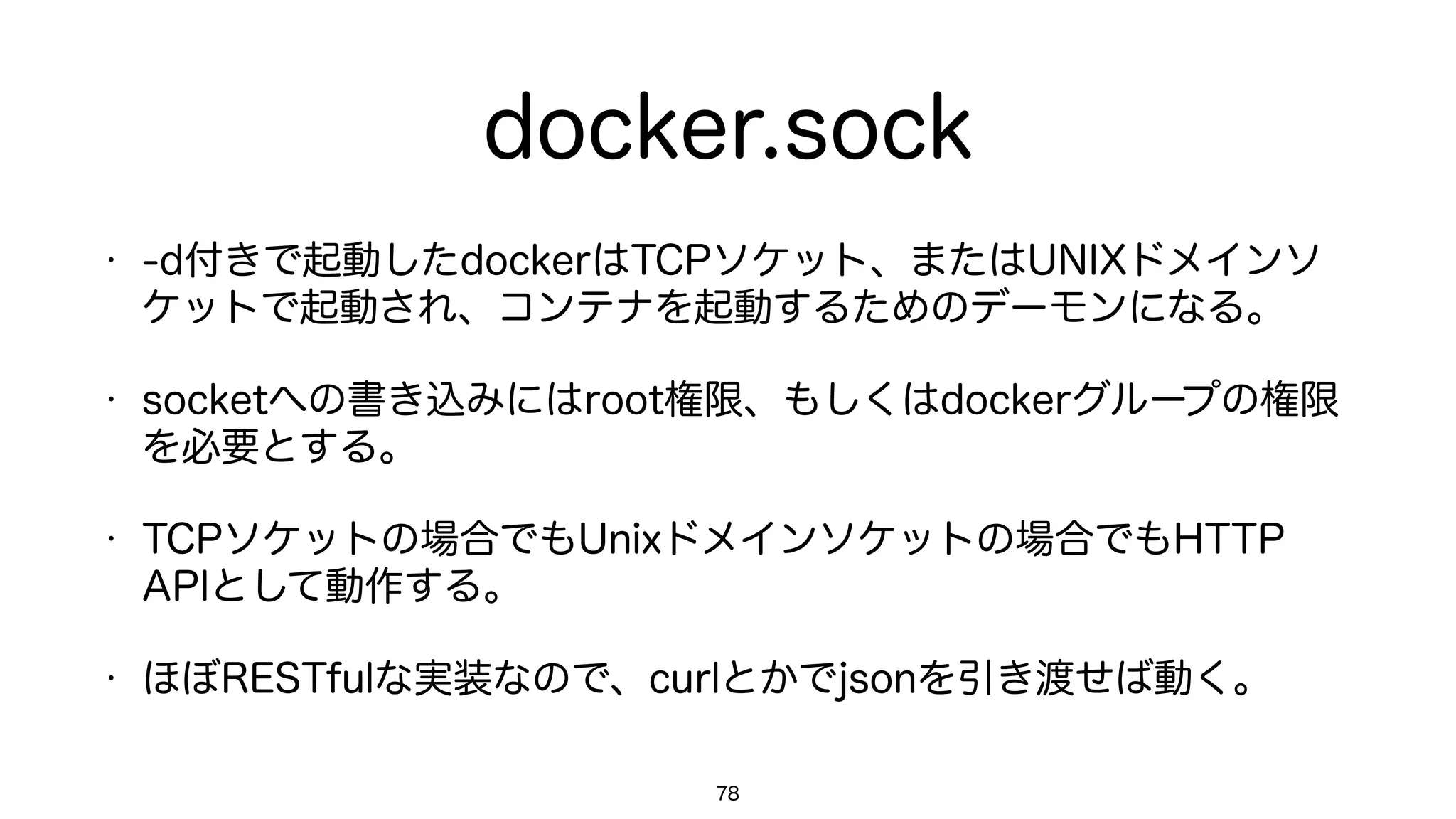 docker.sock
• -d付きで起動したdockerはTCPソケット、またはUNIXドメインソ
ケットで起動され、コンテナを起動するためのデーモンになる。
• socketへの書き込みにはroot権限、もしくはdockerグループの権限
を必要とする。
• TCPソケットの場合でもUnixドメインソケットの場合でもHTTP
APIとして動作する。
• ほぼRESTfulな実装なので、curlとかでjsonを引き渡せば動く。
78
 