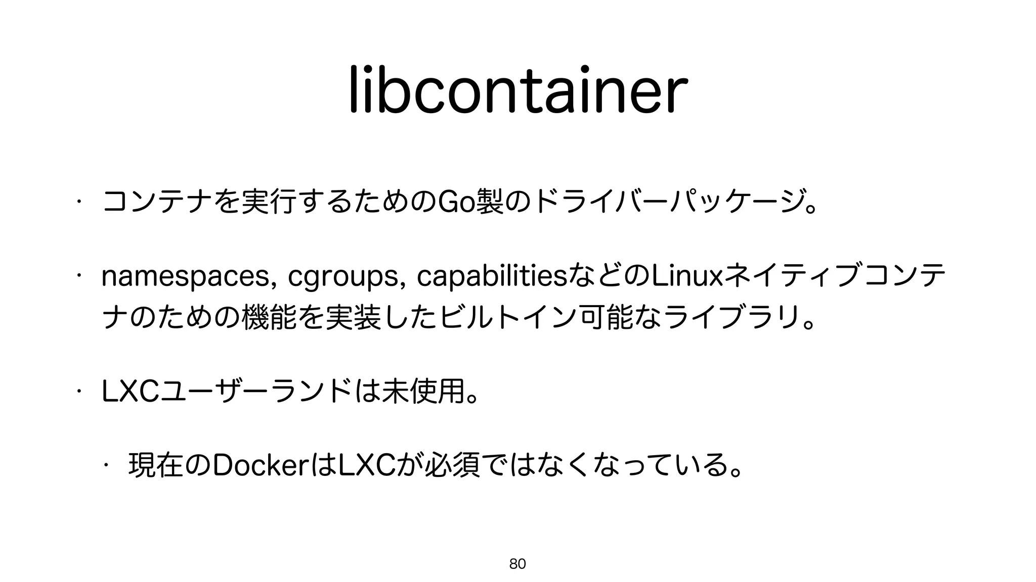 libcontainer
• コンテナを実行するためのGo製のドライバーパッケージ。
• namespaces, cgroups, capabilitiesなどのLinuxネイティブコンテ
ナのための機能を実装したビルトイン可能なライブラリ。
• LXCユーザーランドは未使用。
• 現在のDockerはLXCが必須ではなくなっている。
80
 