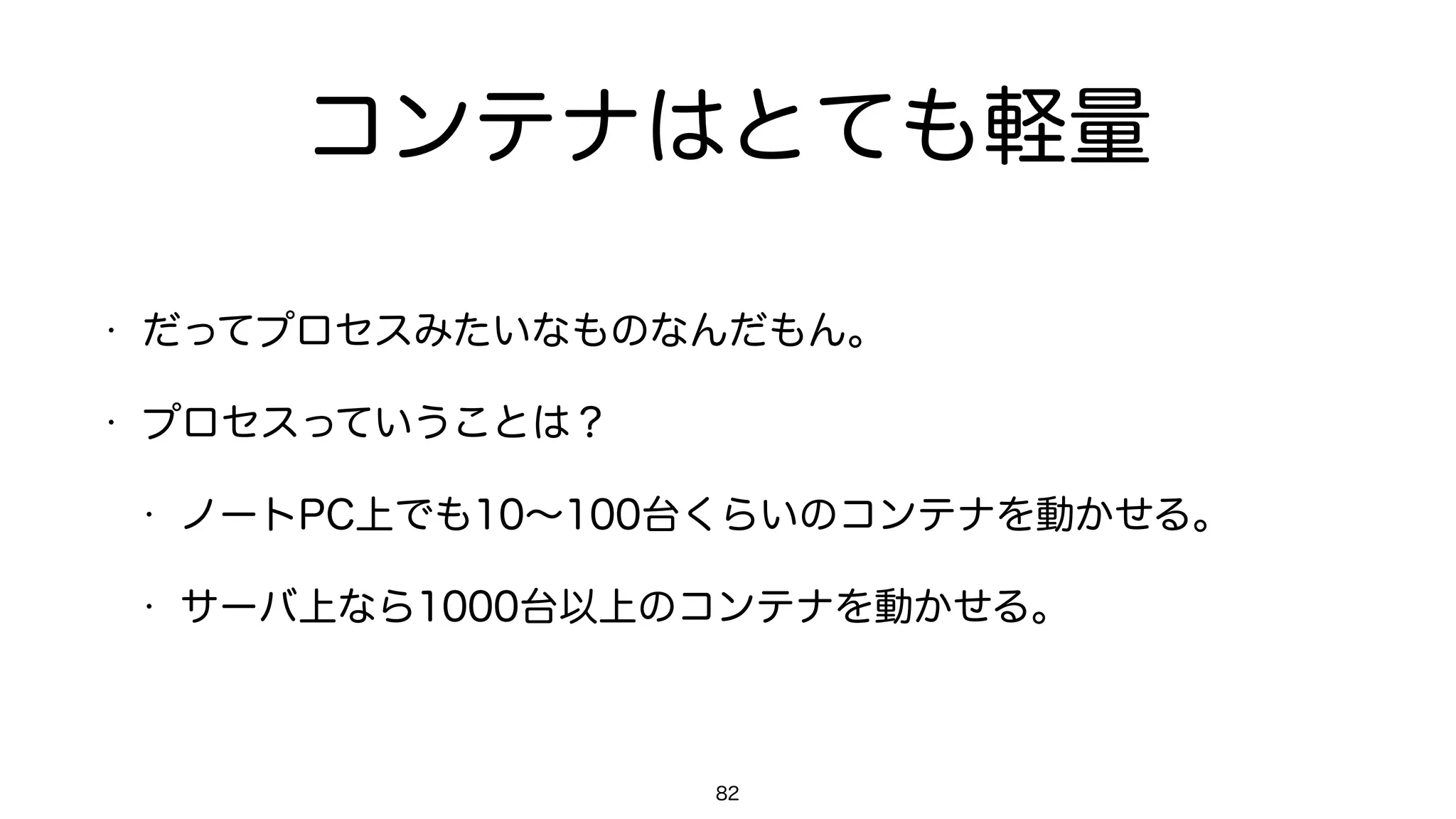 コンテナはとても軽量
• だってプロセスみたいなものなんだもん。
• プロセスっていうことは？
• ノートPC上でも10∼100台くらいのコンテナを動かせる。
• サーバ上なら1000台以上のコンテナを動かせる。
82
 