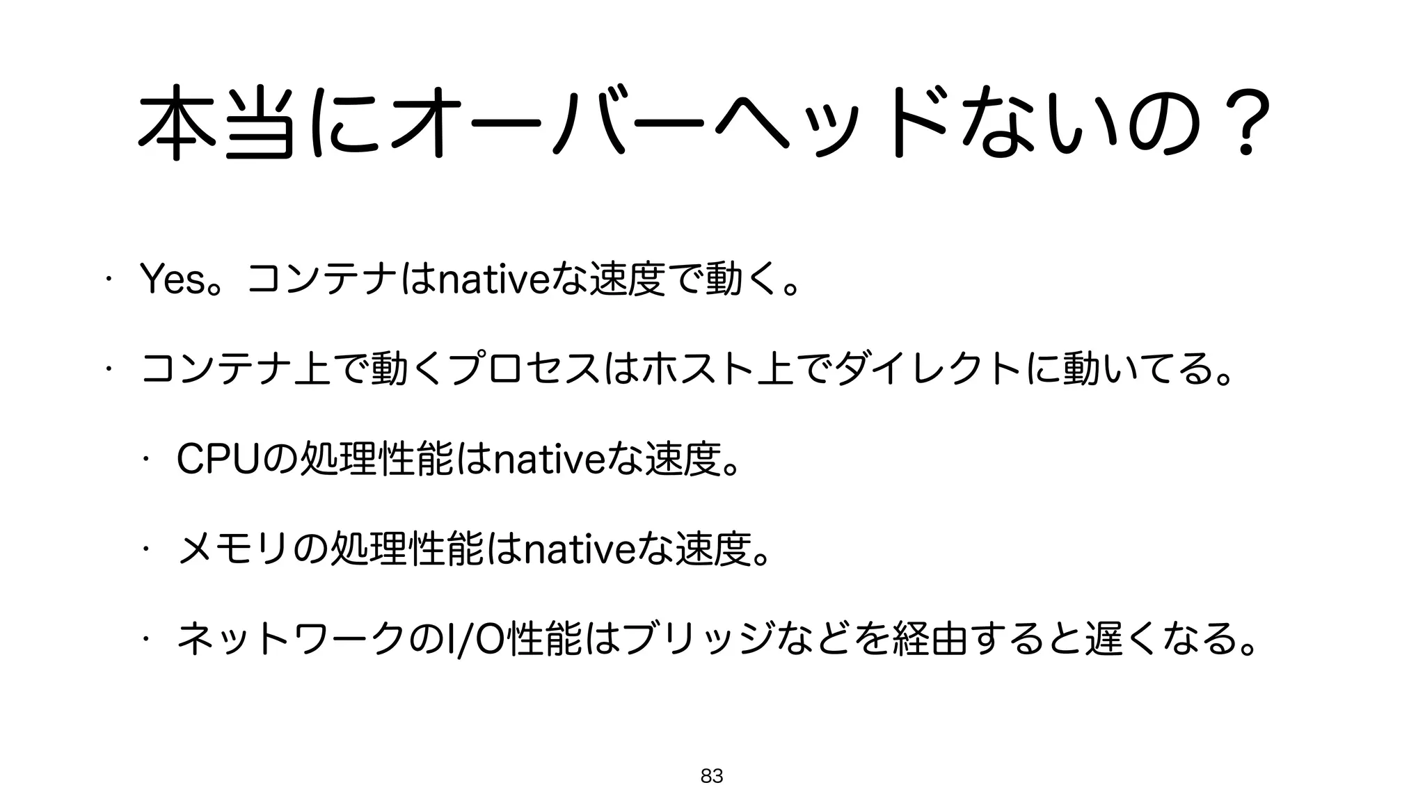 本当にオーバーヘッドないの？
• Yes。コンテナはnativeな速度で動く。
• コンテナ上で動くプロセスはホスト上でダイレクトに動いてる。
• CPUの処理性能はnativeな速度。
• メモリの処理性能はnativeな速度。
• ネットワークのI/O性能はブリッジなどを経由すると遅くなる。
83
 