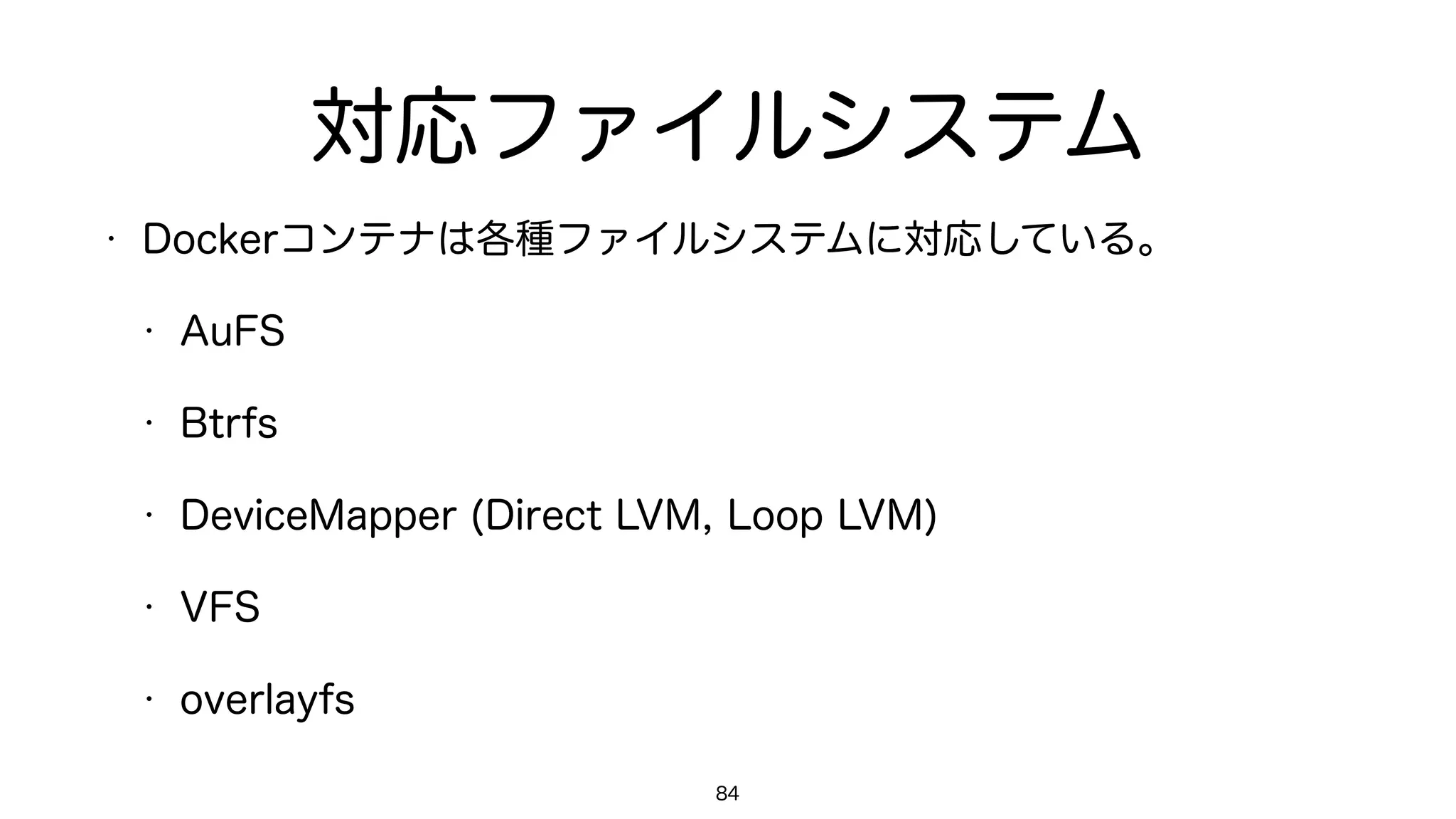 対応ファイルシステム
• Dockerコンテナは各種ファイルシステムに対応している。
• AuFS
• Btrfs
• DeviceMapper (Direct LVM, Loop LVM)
• VFS
• overlayfs
84
 
