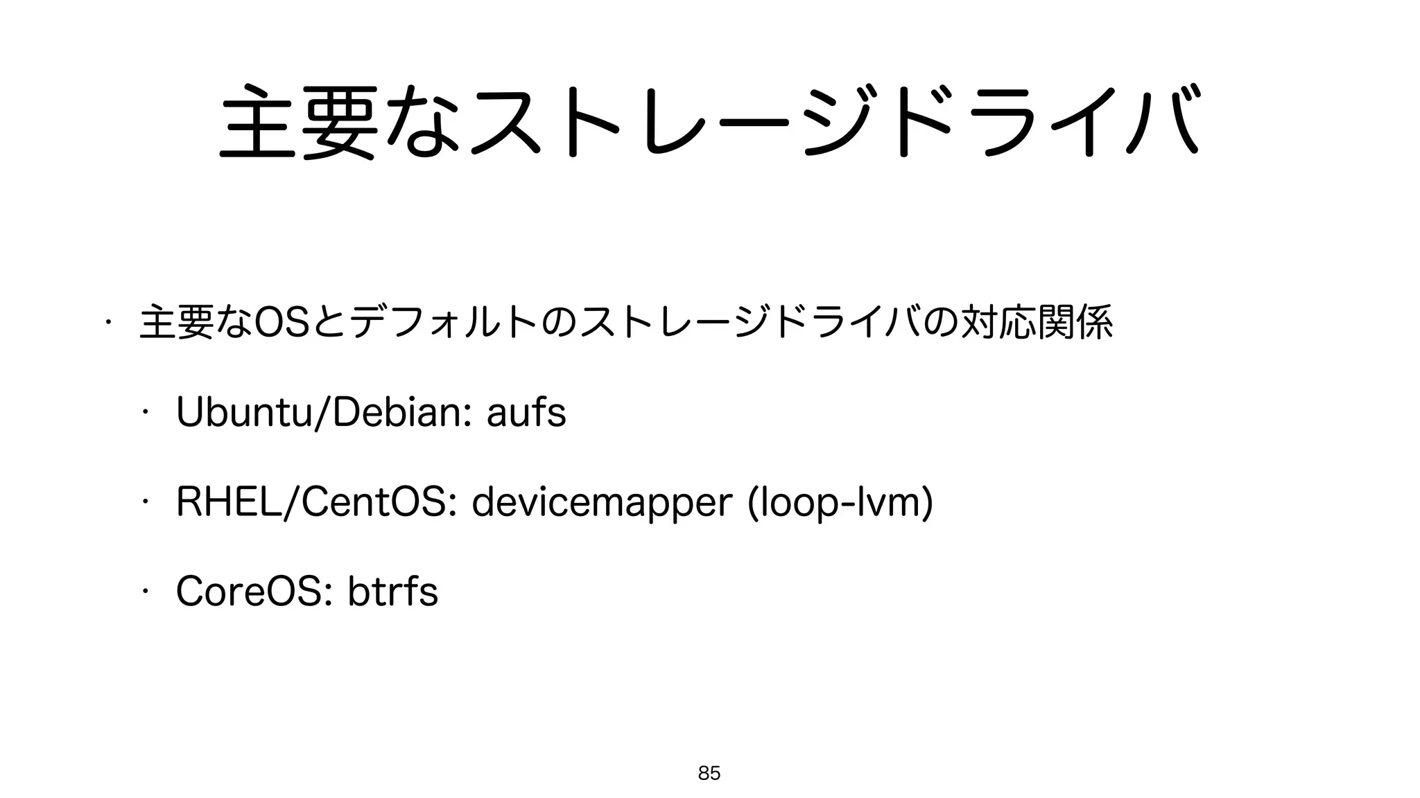 主要なストレージドライバ
• 主要なOSとデフォルトのストレージドライバの対応関係
• Ubuntu/Debian: aufs
• RHEL/CentOS: devicemapper (loop-lvm)
• CoreOS: overlayfs
85
 
