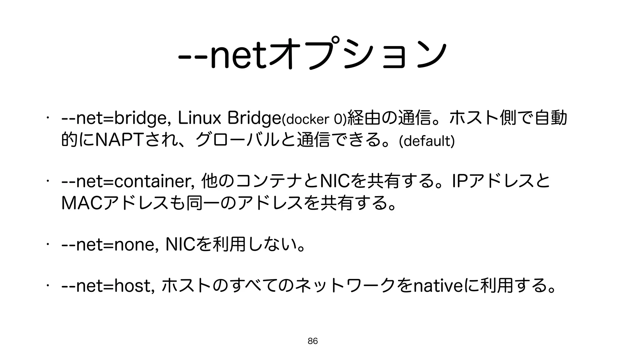 --netオプション
• --net=bridge, Linux Bridge(docker 0)経由の通信。ホスト側で自動
的にNAPTされ、グローバルと通信できる。(default)
• --net=container, 他のコンテナとNICを共有する。IPアドレスと
MACアドレスも同一のアドレスを共有する。
• --net=none, NICを利用しない。
• --net=host, ホストのすべてのネットワークをnativeに利用する。
86
 