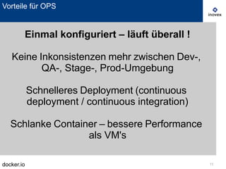 docker.io 11
Vorteile für OPS
Einmal konfiguriert – läuft überall !
Keine Inkonsistenzen mehr zwischen Dev-,
QA-, Stage-, Prod-Umgebung
Schnelleres Deployment (continuous
deployment / continuous integration)
Schlanke Container – bessere Performance
als VM's
 
