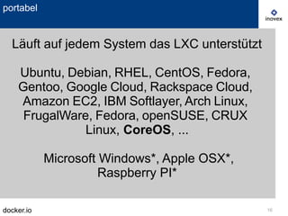 docker.io 16
portabel
Läuft auf jedem System das LXC unterstützt
Ubuntu, Debian, RHEL, CentOS, Fedora,
Gentoo, Google Cloud, Rackspace Cloud,
Amazon EC2, IBM Softlayer, Arch Linux,
FrugalWare, Fedora, openSUSE, CRUX
Linux, CoreOS, ...
Microsoft Windows*, Apple OSX*,
Raspberry PI*
 