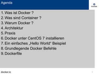 docker.io 2
1.Was ist Docker ?
2.Was sind Container ?
3.Warum Docker ?
4.Architektur
5.Praxis
6.Docker unter CentOS 7 installieren
7.Ein einfaches „Hello World“ Beispiel
8.Grundlegende Docker Befehle
9.Dockerfile
Agenda
 