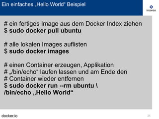 docker.io 25
Ein einfaches „Hello World“ Beispiel
# ein fertiges Image aus dem Docker Index ziehen
$ sudo docker pull ubuntu
# alle lokalen Images auflisten
$ sudo docker images
# einen Container erzeugen, Applikation
# „/bin/echo“ laufen lassen und am Ende den
# Container wieder entfernen
$ sudo docker run --rm ubuntu 
/bin/echo „Hello World“
 