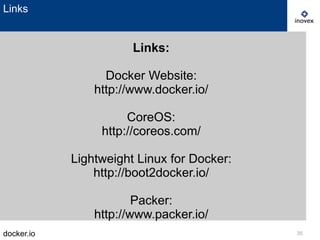 docker.io 35
Links
Links:
Docker Website:
http://www.docker.io/
CoreOS:
http://coreos.com/
Lightweight Linux for Docker:
http://boot2docker.io/
Packer:
http://www.packer.io/
 