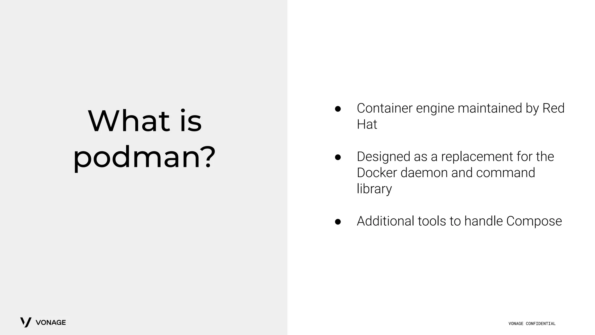 VONAGE CONFIDENTIAL
What is
podman?
● Container engine maintained by Red
Hat
● Designed as a replacement for the
Docker daemon and command
library
● Additional tools to handle Compose
 