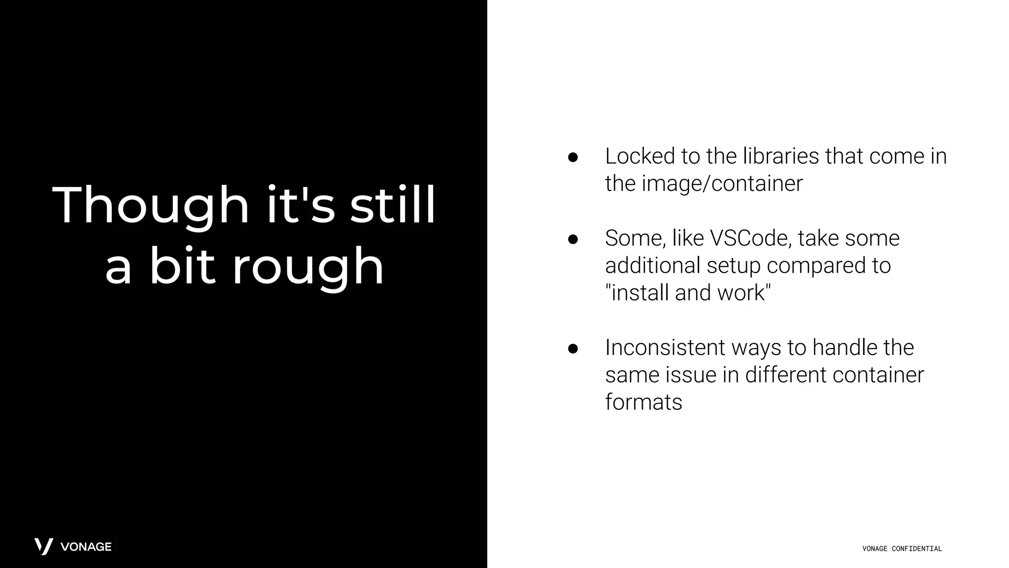 VONAGE CONFIDENTIAL
Though it's still
a bit rough
● Locked to the libraries that come in
the image/container
● Some, like VSCode, take some
additional setup compared to
"install and work"
● Inconsistent ways to handle the
same issue in different container
formats
 