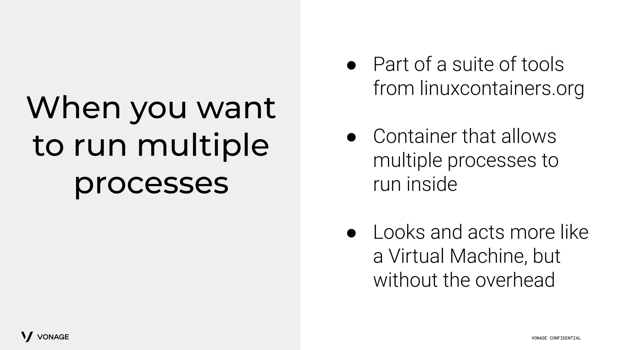 VONAGE CONFIDENTIAL
When you want
to run multiple
processes
● Part of a suite of tools
from linuxcontainers.org
● Container that allows
multiple processes to
run inside
● Looks and acts more like
a Virtual Machine, but
without the overhead
 