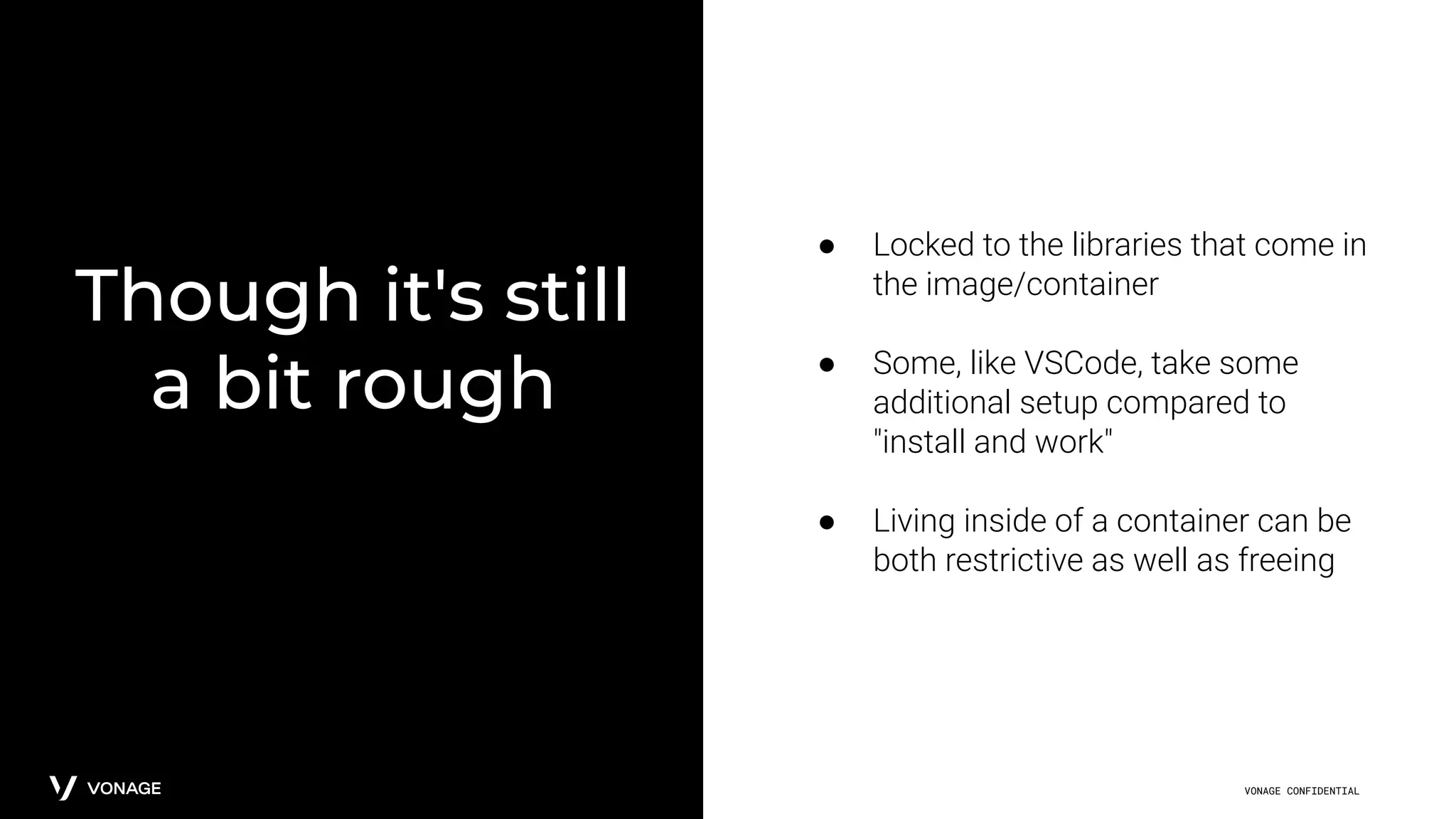 VONAGE CONFIDENTIAL
Though it's still
a bit rough
● Locked to the libraries that come in
the image/container
● Some, like VSCode, take some
additional setup compared to
"install and work"
● Living inside of a container can be
both restrictive as well as freeing
 