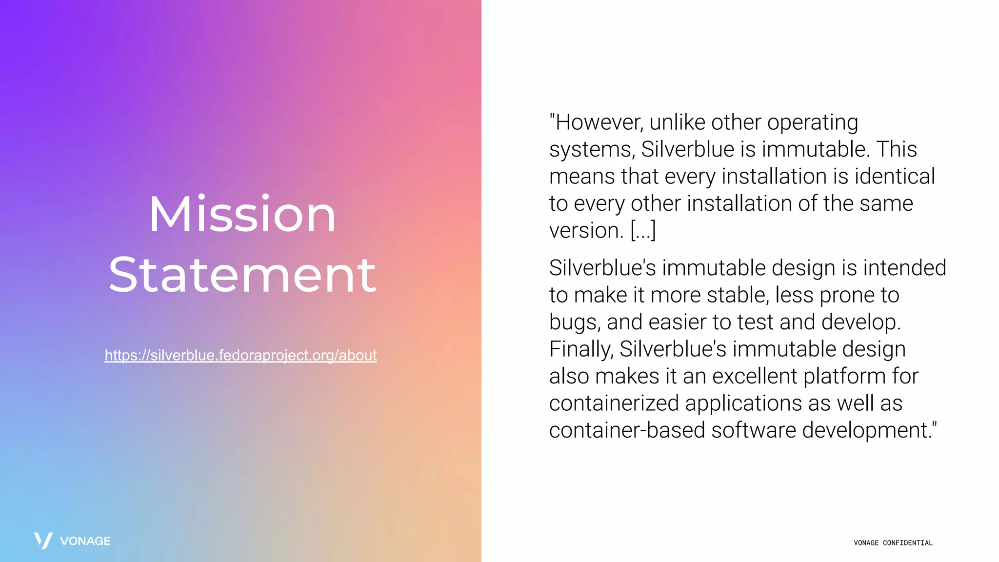 VONAGE CONFIDENTIAL
Mission
Statement
https://silverblue.fedoraproject.org/about
"However, unlike other operating
systems, Silverblue is immutable. This
means that every installation is identical
to every other installation of the same
version. [...]
Silverblue's immutable design is intended
to make it more stable, less prone to
bugs, and easier to test and develop.
Finally, Silverblue's immutable design
also makes it an excellent platform for
containerized applications as well as
container-based software development."
 