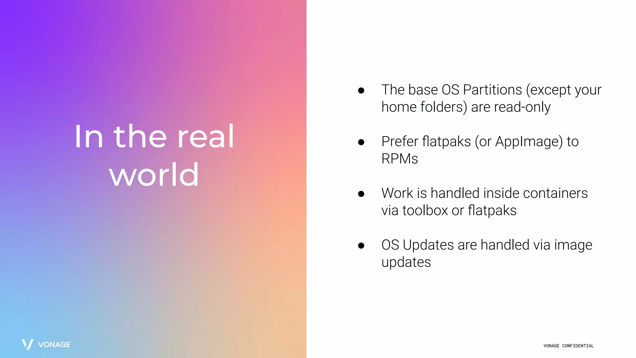 VONAGE CONFIDENTIAL
In the real
world
● The base OS Partitions (except your
home folders) are read-only
● Prefer ﬂatpaks (or AppImage) to
RPMs
● Work is handled inside containers
via toolbox or ﬂatpaks
● OS Updates are handled via image
updates
 