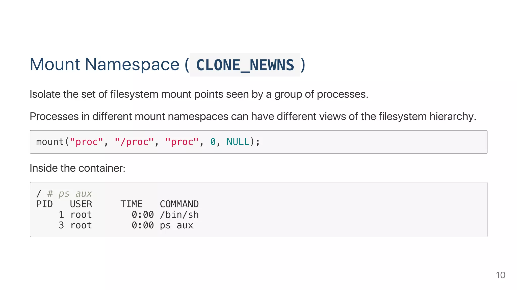 Mount Namespace ( CLONE_NEWNS )
Isolate the set of filesystem mount points seen by a group of processes.
Processes in different mount namespaces can have different views of the filesystem hierarchy.
mount("proc", "/proc", "proc", 0, NULL);
Inside the container:
/ # ps aux
PID USER TIME COMMAND
1 root 0:00 /bin/sh
3 root 0:00 ps aux
10
 