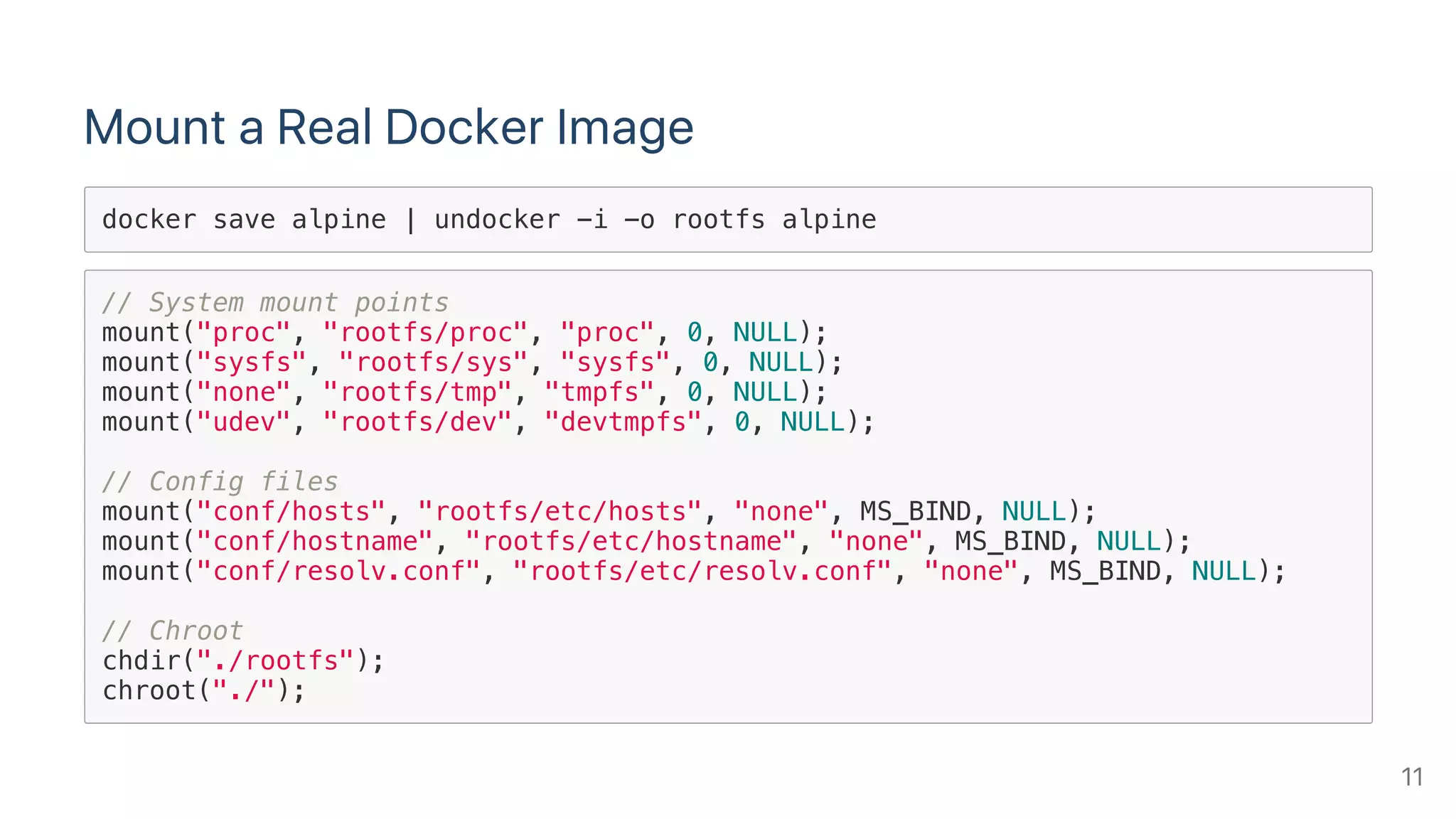 Mount a Real Docker Image
docker save alpine | undocker -i -o rootfs alpine
// System mount points
mount("proc", "rootfs/proc", "proc", 0, NULL);
mount("sysfs", "rootfs/sys", "sysfs", 0, NULL);
mount("none", "rootfs/tmp", "tmpfs", 0, NULL);
mount("udev", "rootfs/dev", "devtmpfs", 0, NULL);
// Config files
mount("conf/hosts", "rootfs/etc/hosts", "none", MS_BIND, NULL);
mount("conf/hostname", "rootfs/etc/hostname", "none", MS_BIND, NULL);
mount("conf/resolv.conf", "rootfs/etc/resolv.conf", "none", MS_BIND, NULL);
// Chroot
chdir("./rootfs");
chroot("./");
11
 
