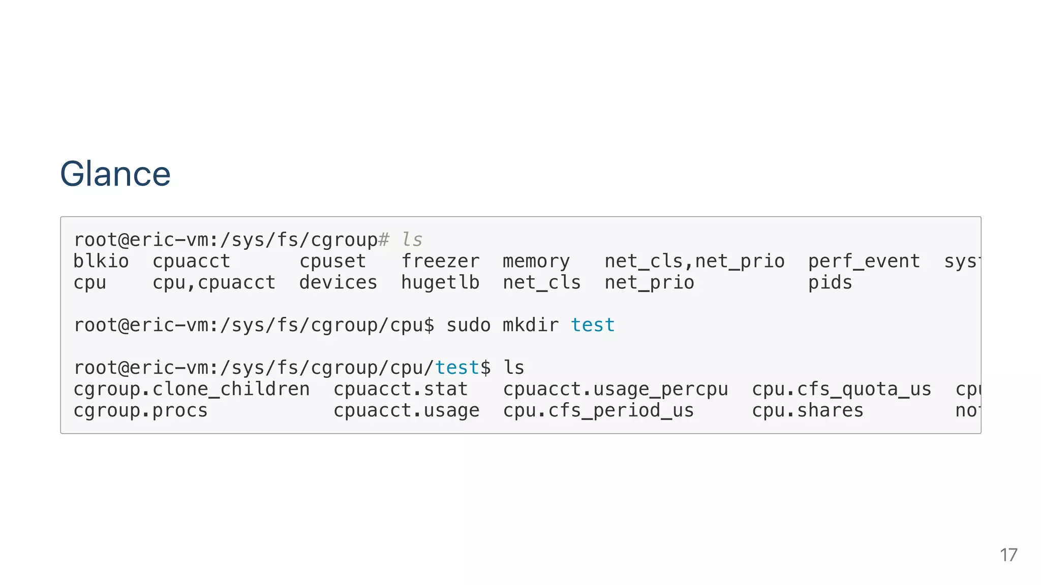 Glance
root@eric-vm:/sys/fs/cgroup# ls
blkio cpuacct cpuset freezer memory net_cls,net_prio perf_event systemd
cpu cpu,cpuacct devices hugetlb net_cls net_prio pids
root@eric-vm:/sys/fs/cgroup/cpu$ sudo mkdir test
root@eric-vm:/sys/fs/cgroup/cpu/test$ ls
cgroup.clone_children cpuacct.stat cpuacct.usage_percpu cpu.cfs_quota_us cpu.stat
cgroup.procs cpuacct.usage cpu.cfs_period_us cpu.shares notify_o
17
 