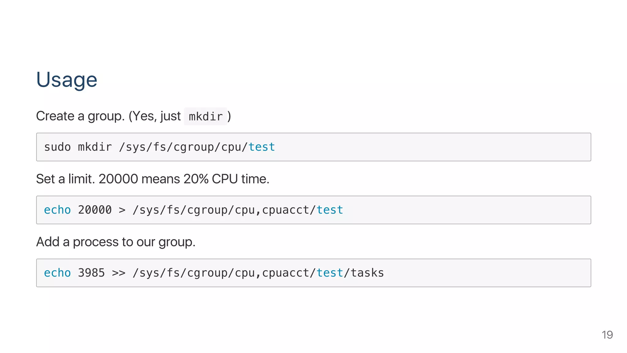 Usage
Create a group. (Yes, just  mkdir )
sudo mkdir /sys/fs/cgroup/cpu/test
Set a limit. 20000 means 20% CPU time.
echo 20000 > /sys/fs/cgroup/cpu,cpuacct/test
Add a process to our group.
echo 3985 >> /sys/fs/cgroup/cpu,cpuacct/test/tasks
19
 