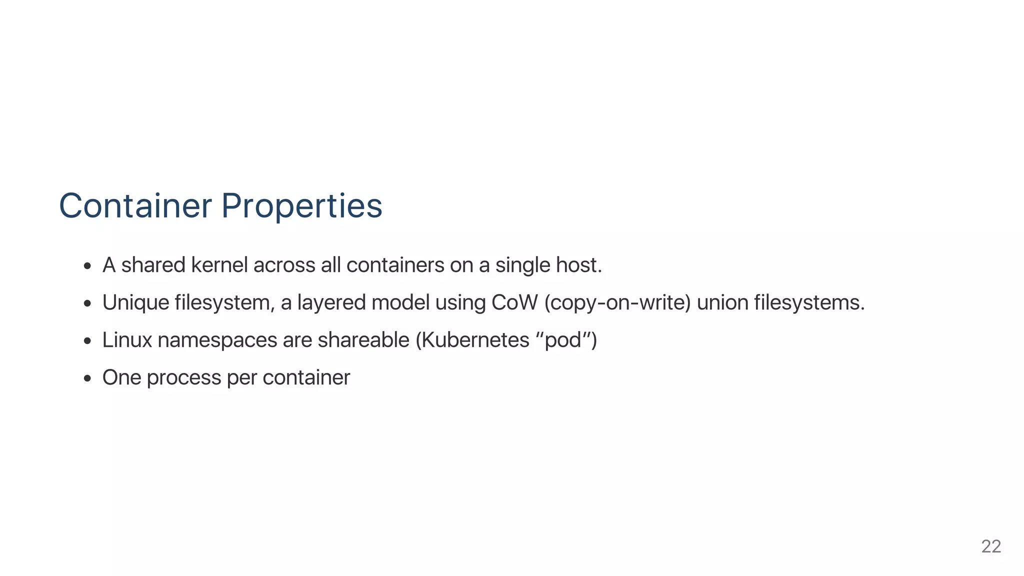 Container Properties
A shared kernel across all containers on a single host.
Unique filesystem, a layered model using CoW (copy‑on‑write) union filesystems.
Linux namespaces are shareable (Kubernetes “pod”)
One process per container
22
 