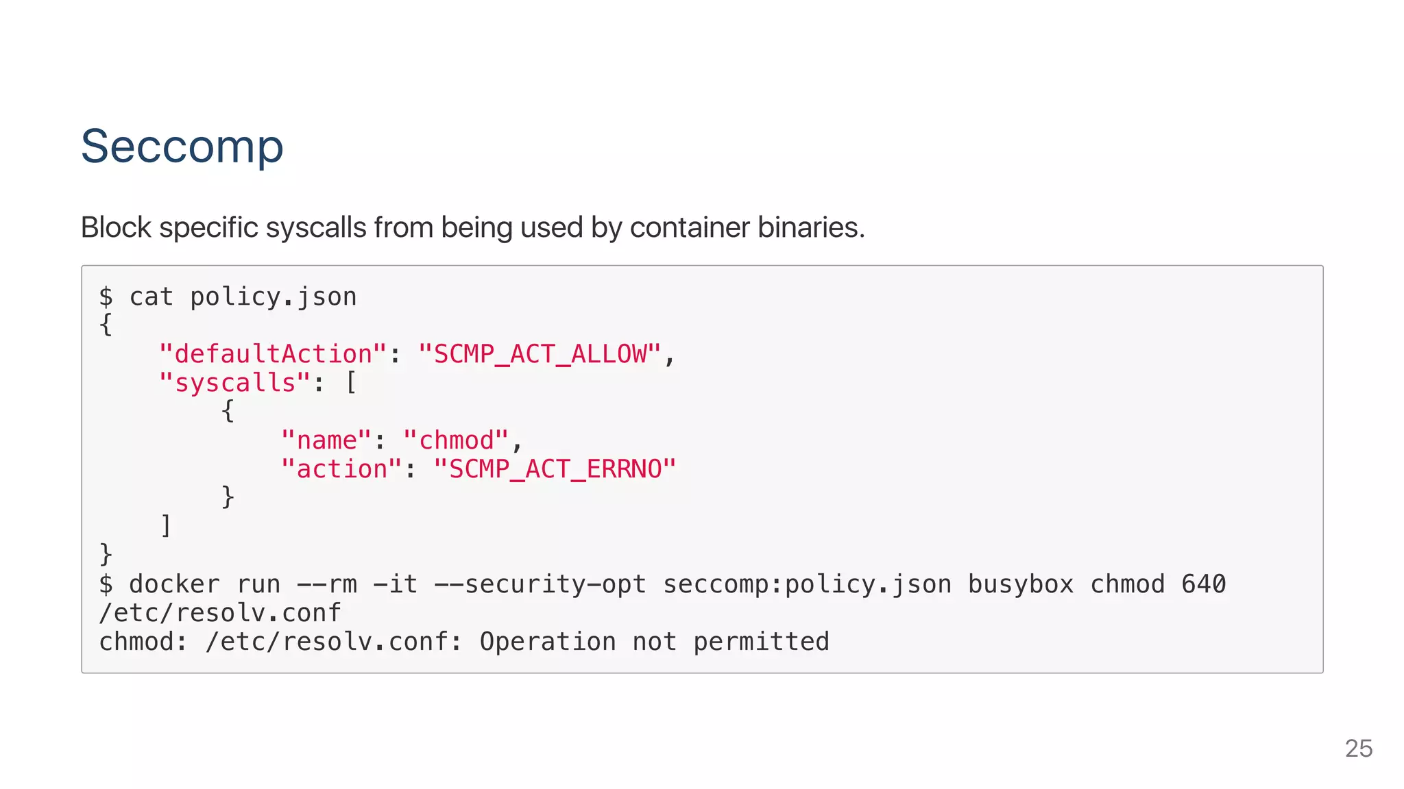 Seccomp
Block specific syscalls from being used by container binaries.
$ cat policy.json
{
"defaultAction": "SCMP_ACT_ALLOW",
"syscalls": [
{
"name": "chmod",
"action": "SCMP_ACT_ERRNO"
}
]
}
$ docker run --rm -it --security-opt seccomp:policy.json busybox chmod 640
/etc/resolv.conf
chmod: /etc/resolv.conf: Operation not permitted
25
 