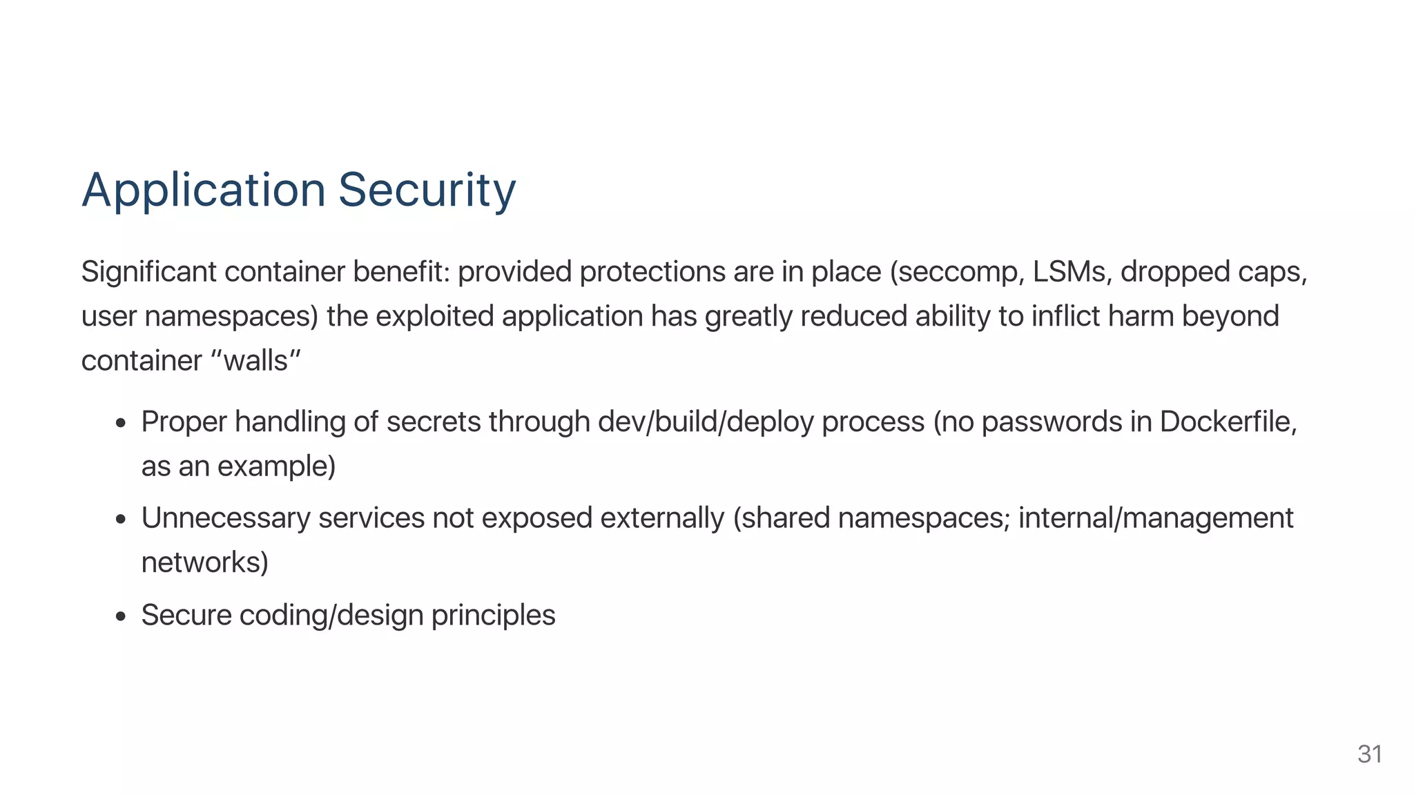 Application Security
Significant container benefit: provided protections are in place (seccomp, LSMs, dropped caps,
user namespaces) the exploited application has greatly reduced ability to inflict harm beyond
container “walls”
Proper handling of secrets through dev/build/deploy process (no passwords in Dockerfile,
as an example)
Unnecessary services not exposed externally (shared namespaces; internal/management
networks)
Secure coding/design principles
31
 