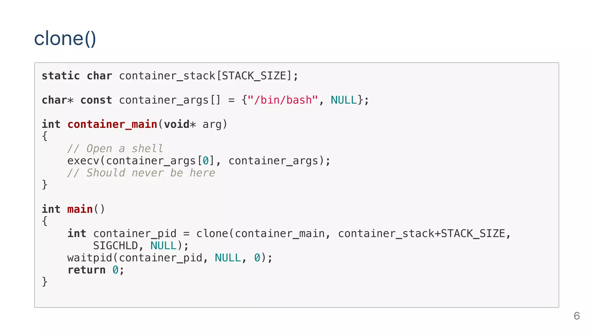 clone()
static char container_stack[STACK_SIZE];
char* const container_args[] = {"/bin/bash", NULL};
int container_main(void* arg)
{
// Open a shell
execv(container_args[0], container_args);
// Should never be here
}
int main()
{
int container_pid = clone(container_main, container_stack+STACK_SIZE,
SIGCHLD, NULL);
waitpid(container_pid, NULL, 0);
return 0;
}
6
 