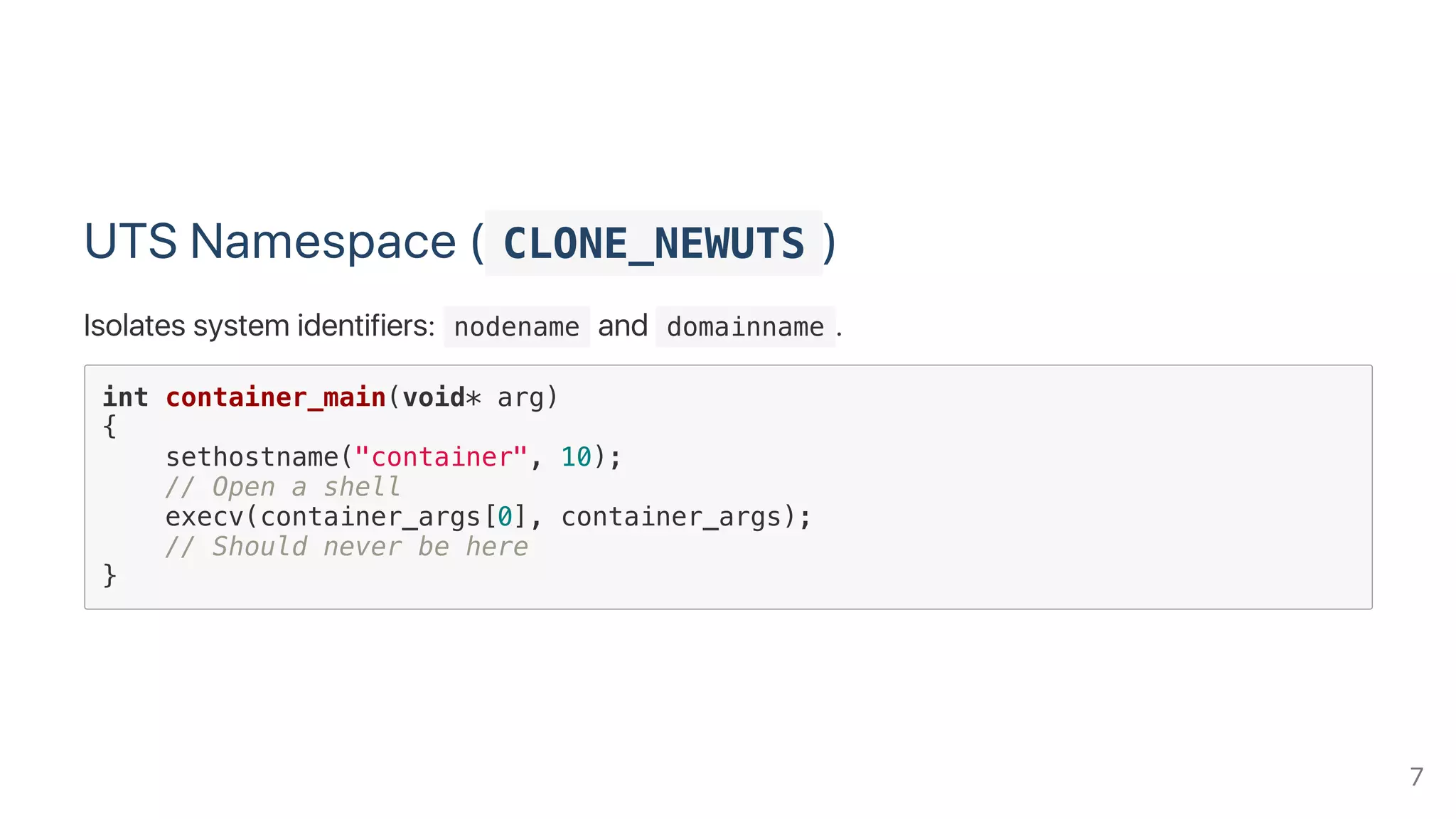 UTS Namespace ( CLONE_NEWUTS )
Isolates system identifiers:  nodename and  domainname .
int container_main(void* arg)
{
sethostname("container", 10);
// Open a shell
execv(container_args[0], container_args);
// Should never be here
}
7
 