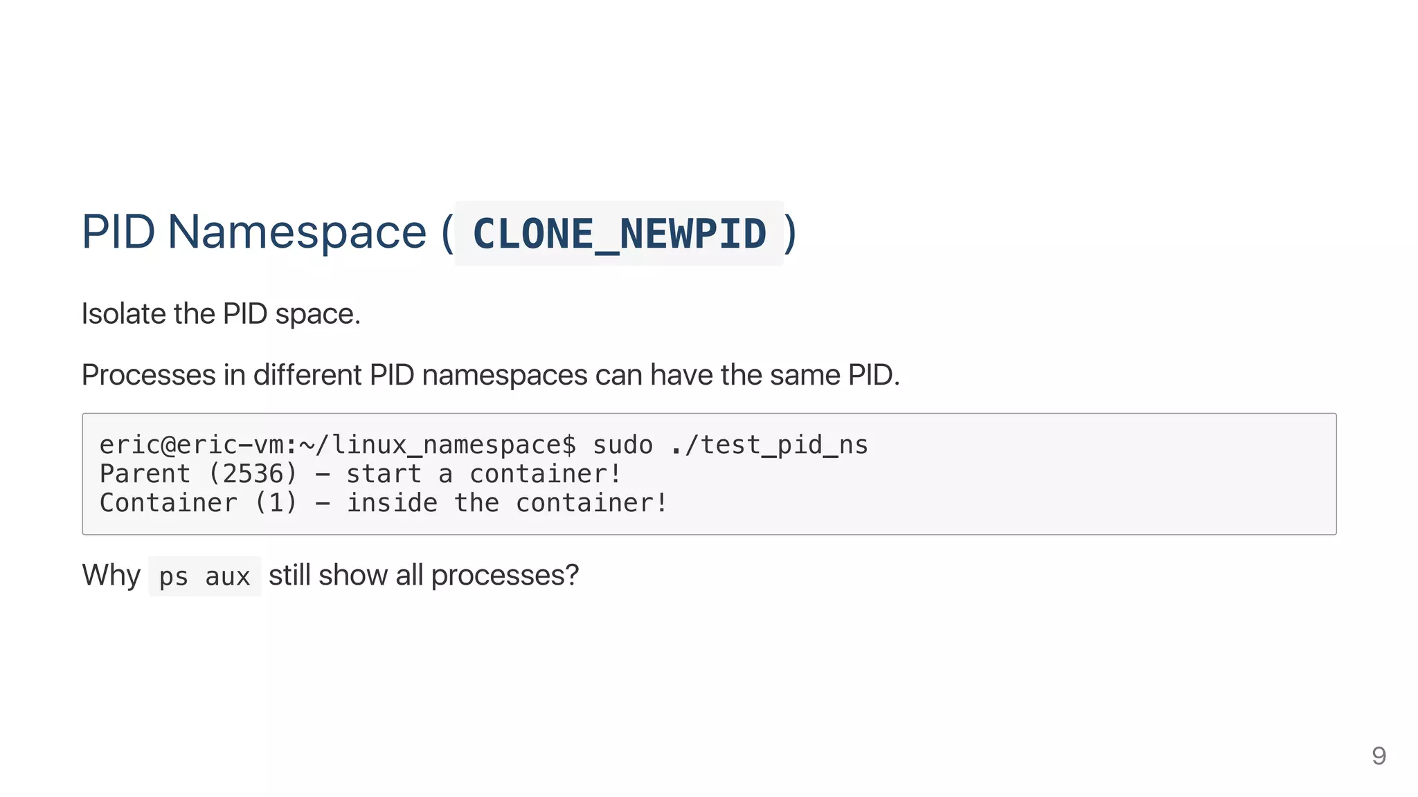 PID Namespace ( CLONE_NEWPID )
Isolate the PID space.
Processes in different PID namespaces can have the same PID.
eric@eric-vm:~/linux_namespace$ sudo ./test_pid_ns
Parent (2536) - start a container!
Container (1) - inside the container!
Why  ps aux still show all processes?
9
 