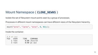 Mount Namespace ( CLONE_NEWNS )
Isolate the set of filesystem mount points seen by a group of processes.
Processes in different mount namespaces can have different views of the filesystem hierarchy.
mount("proc", "/proc", "proc", 0, NULL);
Inside the container:
/ # ps aux
PID USER TIME COMMAND
1 root 0:00 /bin/sh
3 root 0:00 ps aux
10
 