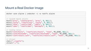 Mount a Real Docker Image
docker save alpine | undocker -i -o rootfs alpine
// System mount points
mount("proc", "rootfs/proc", "proc", 0, NULL);
mount("sysfs", "rootfs/sys", "sysfs", 0, NULL);
mount("none", "rootfs/tmp", "tmpfs", 0, NULL);
mount("udev", "rootfs/dev", "devtmpfs", 0, NULL);
// Config files
mount("conf/hosts", "rootfs/etc/hosts", "none", MS_BIND, NULL);
mount("conf/hostname", "rootfs/etc/hostname", "none", MS_BIND, NULL);
mount("conf/resolv.conf", "rootfs/etc/resolv.conf", "none", MS_BIND, NULL);
// Chroot
chdir("./rootfs");
chroot("./");
11
 