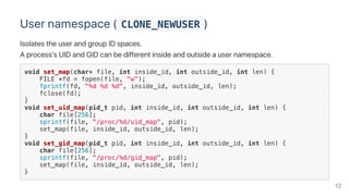 User namespace ( CLONE_NEWUSER )
Isolates the user and group ID spaces.
A process's UID and GID can be different inside and outside a user namespace.
void set_map(char* file, int inside_id, int outside_id, int len) {
FILE *fd = fopen(file, "w");
fprintf(fd, "%d %d %d", inside_id, outside_id, len);
fclose(fd);
}
void set_uid_map(pid_t pid, int inside_id, int outside_id, int len) {
char file[256];
sprintf(file, "/proc/%d/uid_map", pid);
set_map(file, inside_id, outside_id, len);
}
void set_gid_map(pid_t pid, int inside_id, int outside_id, int len) {
char file[256];
sprintf(file, "/proc/%d/gid_map", pid);
set_map(file, inside_id, outside_id, len);
}
12
 