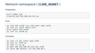 Network namespace ( CLONE_NEWNET )
Preparation
brctl addbr br0
ifconfig br0 192.168.10.1/24 up
Host
ip link add veth0 type veth peer name veth1
ip link set veth1 netns $PID
brctl addif br0 veth0
ip link set veth0 up
Container
ip link set dev veth1 name eth0
ip link set eth0 up
ip link set lo up
ip addr add 192.168.10.2/24 dev eth0
ip route add default via 192.168.10.1
13
 