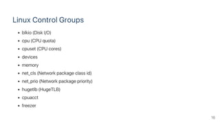Linux Control Groups
blkio (Disk I/O)
cpu (CPU quota)
cpuset (CPU cores)
devices
memory
net_cls (Network package class id)
net_prio (Network package priority)
hugetlb (HugeTLB)
cpuacct
freezer
16
 