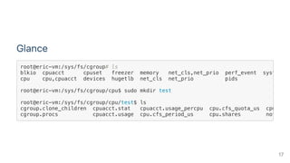 Glance
root@eric-vm:/sys/fs/cgroup# ls
blkio cpuacct cpuset freezer memory net_cls,net_prio perf_event systemd
cpu cpu,cpuacct devices hugetlb net_cls net_prio pids
root@eric-vm:/sys/fs/cgroup/cpu$ sudo mkdir test
root@eric-vm:/sys/fs/cgroup/cpu/test$ ls
cgroup.clone_children cpuacct.stat cpuacct.usage_percpu cpu.cfs_quota_us cpu.stat
cgroup.procs cpuacct.usage cpu.cfs_period_us cpu.shares notify_o
17
 