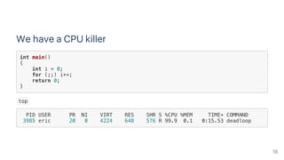 We have a CPU killer
int main()
{
int i = 0;
for (;;) i++;
return 0;
}
 top 
PID USER PR NI VIRT RES SHR S %CPU %MEM TIME+ COMMAND
3985 eric 20 0 4224 648 576 R 99.9 0.1 0:15.53 deadloop
18
 