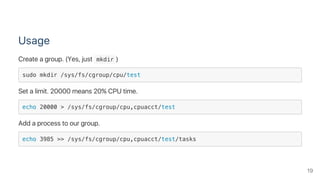 Usage
Create a group. (Yes, just  mkdir )
sudo mkdir /sys/fs/cgroup/cpu/test
Set a limit. 20000 means 20% CPU time.
echo 20000 > /sys/fs/cgroup/cpu,cpuacct/test
Add a process to our group.
echo 3985 >> /sys/fs/cgroup/cpu,cpuacct/test/tasks
19
 