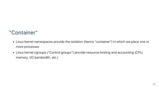 "Container"
Linux kernel namespaces provide the isolation (hence “container”) in which we place one or
more processes
Linux kernel cgroups (“Control groups”) provide resource limiting and accounting (CPU,
memory, I/O bandwidth, etc.)
21
 